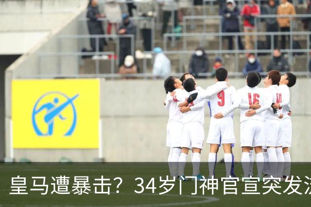 皇马遭暴击？34岁门神官宣突发流感 临阵缺席国家德比 19岁小将顶替